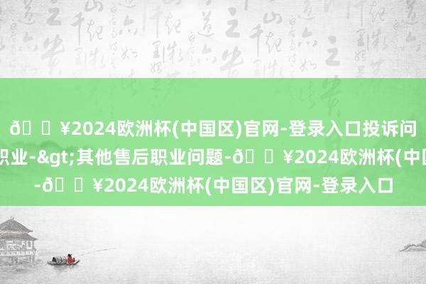 🔥2024欧洲杯(中国区)官网-登录入口投诉问题：可能存在售后职业->其他售后职业问题-🔥2024欧洲杯(中国区)官网-登录入口