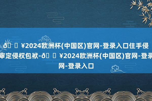 🔥2024欧洲杯(中国区)官网-登录入口住手侵权、审定侵权包袱-🔥2024欧洲杯(中国区)官网-登录入口