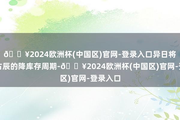 🔥2024欧洲杯(中国区)官网-登录入口异日将干预万古辰的降库存周期-🔥2024欧洲杯(中国区)官网-登录入口