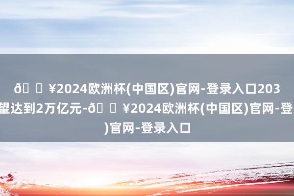 🔥2024欧洲杯(中国区)官网-登录入口2030年有望达到2万亿元-🔥2024欧洲杯(中国区)官网-登录入口