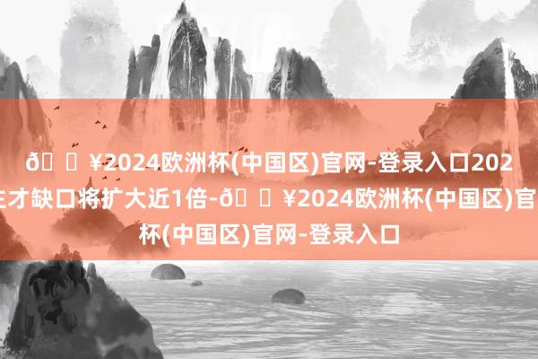 🔥2024欧洲杯(中国区)官网-登录入口2025年的东谈主才缺口将扩大近1倍-🔥2024欧洲杯(中国区)官网-登录入口