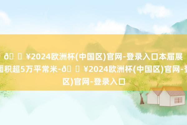 🔥2024欧洲杯(中国区)官网-登录入口本届展会展览面积超5万平常米-🔥2024欧洲杯(中国区)官网-登录入口