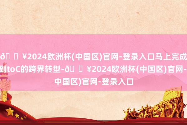 🔥2024欧洲杯(中国区)官网-登录入口马上完成了从toB到toC的跨界转型-🔥2024欧洲杯(中国区)官网-登录入口