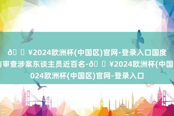 🔥2024欧洲杯(中国区)官网-登录入口国度安全机关照章探访审查涉案东谈主员近百名-🔥2024欧洲杯(中国区)官网-登录入口