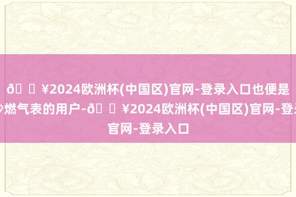 🔥2024欧洲杯(中国区)官网-登录入口也便是有估抄燃气表的用户-🔥2024欧洲杯(中国区)官网-登录入口