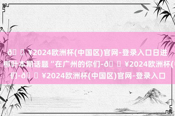 🔥2024欧洲杯(中国区)官网-登录入口日进斗金！文｜柳叶剪辑｜柳叶本期话题“在广州的你们-🔥2024欧洲杯(中国区)官网-登录入口