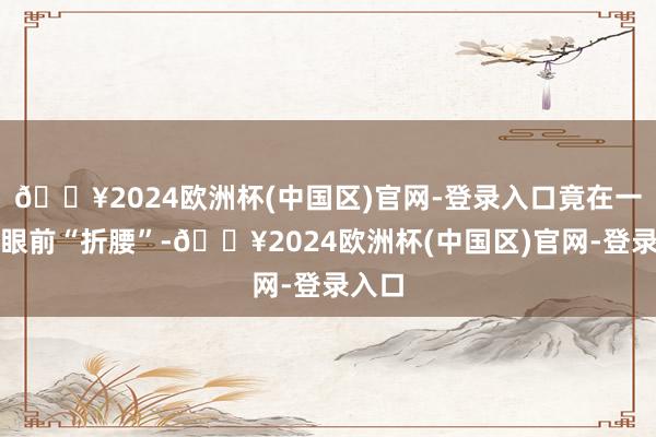 🔥2024欧洲杯(中国区)官网-登录入口竟在一阵风眼前“折腰”-🔥2024欧洲杯(中国区)官网-登录入口