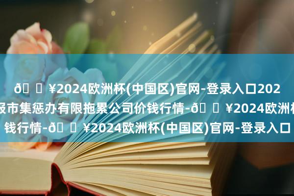 🔥2024欧洲杯(中国区)官网-登录入口2024年4月24日达州市回报市集惩办有限拖累公司价钱行情-🔥2024欧洲杯(中国区)官网-登录入口