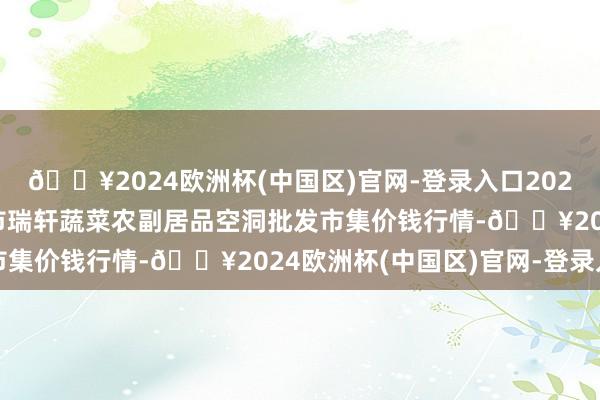 🔥2024欧洲杯(中国区)官网-登录入口2024年4月24日辽宁阜新市瑞轩蔬菜农副居品空洞批发市集价钱行情-🔥2024欧洲杯(中国区)官网-登录入口