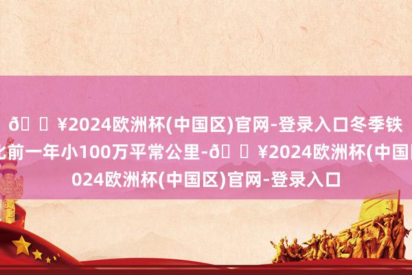 🔥2024欧洲杯(中国区)官网-登录入口冬季铁心时的最大规模比前一年小100万平常公里-🔥2024欧洲杯(中国区)官网-登录入口