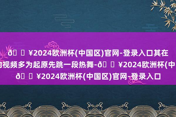 🔥2024欧洲杯(中国区)官网-登录入口其在多个酬酢平台发布的视频多为起原先跳一段热舞-🔥2024欧洲杯(中国区)官网-登录入口