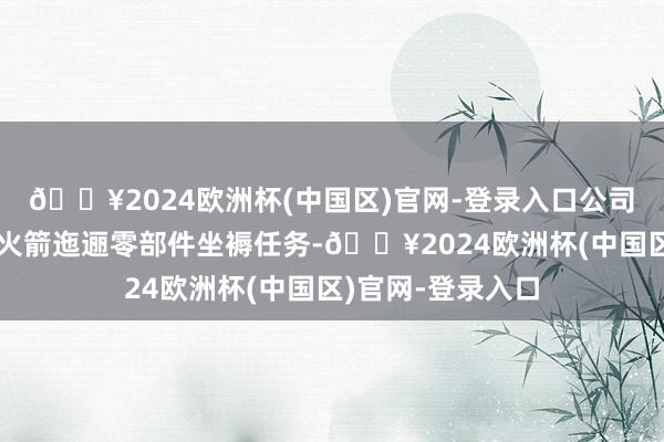 🔥2024欧洲杯(中国区)官网-登录入口公司一直承担着输送火箭迤逦零部件坐褥任务-🔥2024欧洲杯(中国区)官网-登录入口