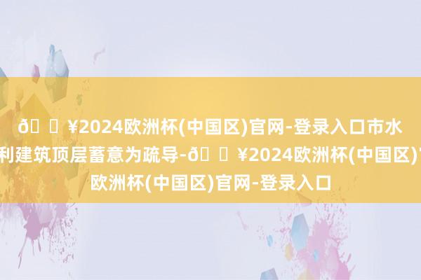 🔥2024欧洲杯(中国区)官网-登录入口市水务局以机灵水利建筑顶层蓄意为疏导-🔥2024欧洲杯(中国区)官网-登录入口