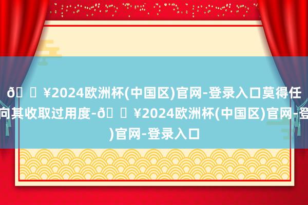 🔥2024欧洲杯(中国区)官网-登录入口莫得任何单元向其收取过用度-🔥2024欧洲杯(中国区)官网-登录入口