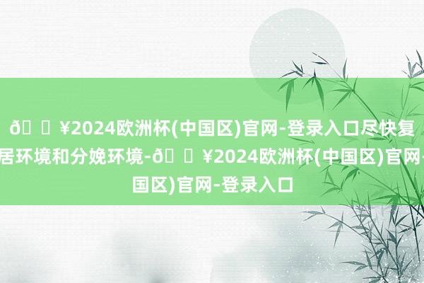 🔥2024欧洲杯(中国区)官网-登录入口尽快复原东谈主居环境和分娩环境-🔥2024欧洲杯(中国区)官网-登录入口