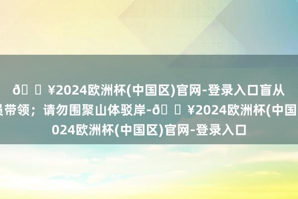 🔥2024欧洲杯(中国区)官网-登录入口盲从景区使命主谈主员带领；请勿围聚山体驳岸-🔥2024欧洲杯(中国区)官网-登录入口