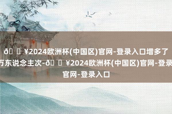 🔥2024欧洲杯(中国区)官网-登录入口增多了0.3万东说念主次-🔥2024欧洲杯(中国区)官网-登录入口