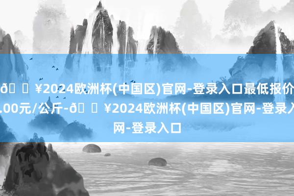 🔥2024欧洲杯(中国区)官网-登录入口最低报价85.00元/公斤-🔥2024欧洲杯(中国区)官网-登录入口