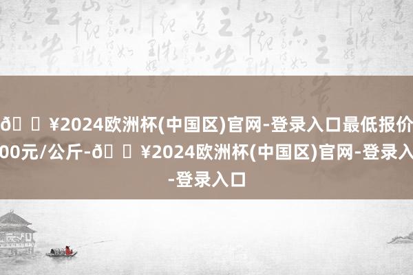 🔥2024欧洲杯(中国区)官网-登录入口最低报价6.00元/公斤-🔥2024欧洲杯(中国区)官网-登录入口