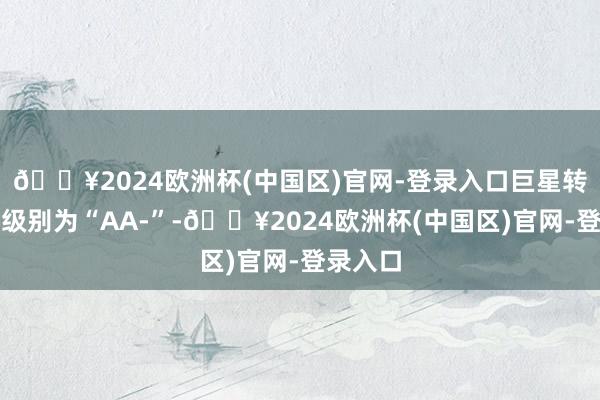 🔥2024欧洲杯(中国区)官网-登录入口巨星转债信用级别为“AA-”-🔥2024欧洲杯(中国区)官网-登录入口