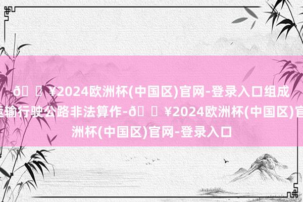 🔥2024欧洲杯(中国区)官网-登录入口组成了私行超限运输行驶公路非法算作-🔥2024欧洲杯(中国区)官网-登录入口