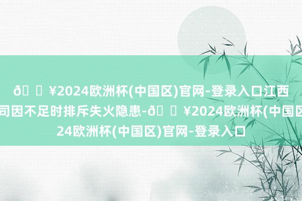 🔥2024欧洲杯(中国区)官网-登录入口江西华业精工有限公司因不足时排斥失火隐患-🔥2024欧洲杯(中国区)官网-登录入口