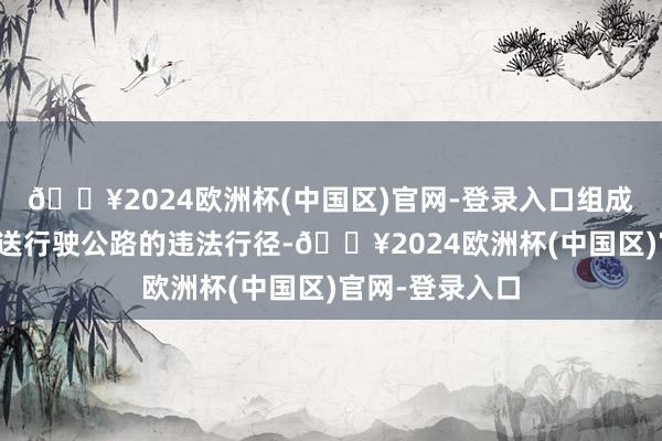 🔥2024欧洲杯(中国区)官网-登录入口组成了私行超限输送行驶公路的违法行径-🔥2024欧洲杯(中国区)官网-登录入口