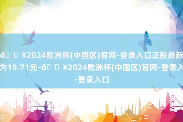 🔥2024欧洲杯(中国区)官网-登录入口正股最新价为19.71元-🔥2024欧洲杯(中国区)官网-登录入口