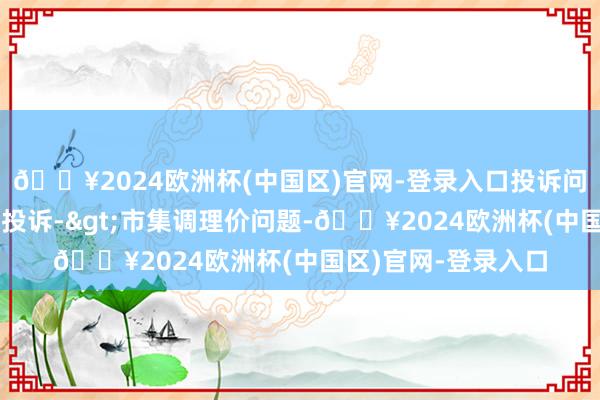 🔥2024欧洲杯(中国区)官网-登录入口投诉问题：可能存在价钱投诉->市集调理价问题-🔥2024欧洲杯(中国区)官网-登录入口