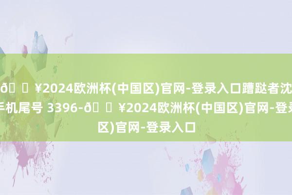 🔥2024欧洲杯(中国区)官网-登录入口蹧跶者沈**（手机尾号 3396-🔥2024欧洲杯(中国区)官网-登录入口