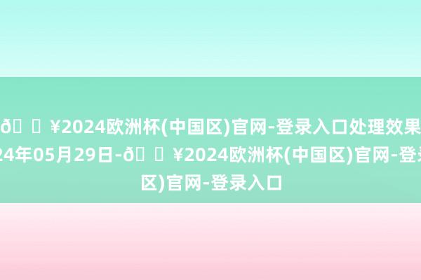 🔥2024欧洲杯(中国区)官网-登录入口处理效果：2024年05月29日-🔥2024欧洲杯(中国区)官网-登录入口