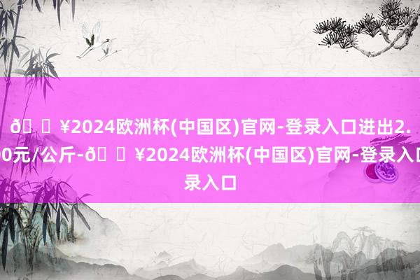 🔥2024欧洲杯(中国区)官网-登录入口进出2.00元/公斤-🔥2024欧洲杯(中国区)官网-登录入口