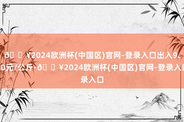 🔥2024欧洲杯(中国区)官网-登录入口出入9.80元/公斤-🔥2024欧洲杯(中国区)官网-登录入口