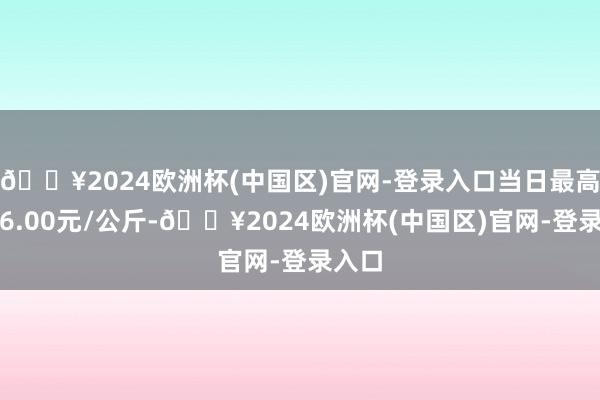 🔥2024欧洲杯(中国区)官网-登录入口当日最高报价6.00元/公斤-🔥2024欧洲杯(中国区)官网-登录入口