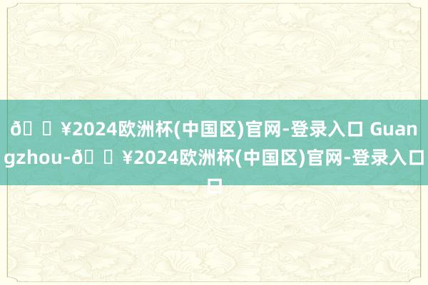 🔥2024欧洲杯(中国区)官网-登录入口 Guangzhou-🔥2024欧洲杯(中国区)官网-登录入口