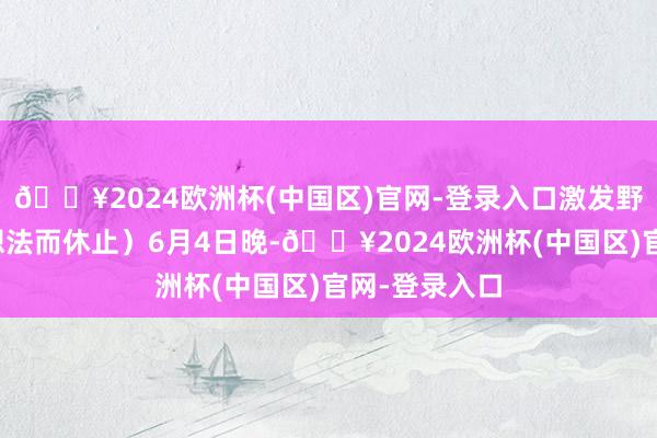 🔥2024欧洲杯(中国区)官网-登录入口激发野心未达窥伺想法而休止）6月4日晚-🔥2024欧洲杯(中国区)官网-登录入口