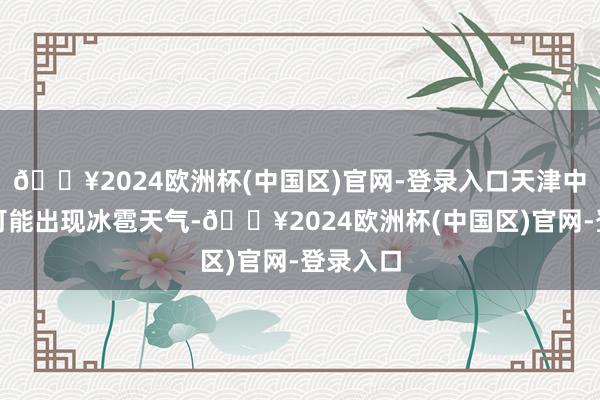 🔥2024欧洲杯(中国区)官网-登录入口天津中心城区可能出现冰雹天气-🔥2024欧洲杯(中国区)官网-登录入口