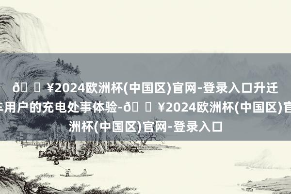 🔥2024欧洲杯(中国区)官网-登录入口升迁智能电动汽车用户的充电处事体验-🔥2024欧洲杯(中国区)官网-登录入口