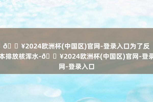 🔥2024欧洲杯(中国区)官网-登录入口为了反对日本排放核浑水-🔥2024欧洲杯(中国区)官网-登录入口