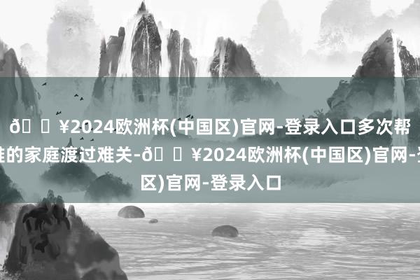 🔥2024欧洲杯(中国区)官网-登录入口多次帮助有困难的家庭渡过难关-🔥2024欧洲杯(中国区)官网-登录入口