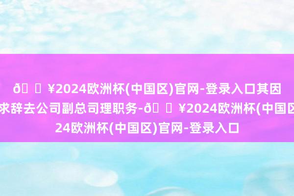 🔥2024欧洲杯(中国区)官网-登录入口其因个东谈主原因肯求辞去公司副总司理职务-🔥2024欧洲杯(中国区)官网-登录入口