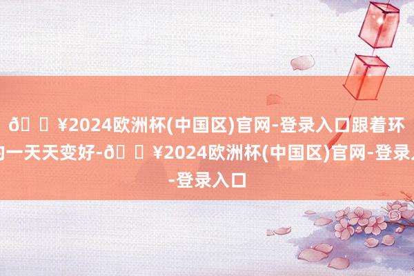 🔥2024欧洲杯(中国区)官网-登录入口跟着环境的一天天变好-🔥2024欧洲杯(中国区)官网-登录入口