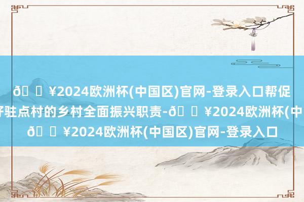 🔥2024欧洲杯(中国区)官网-登录入口帮促职责队要全力作念好驻点村的乡村全面振兴职责-🔥2024欧洲杯(中国区)官网-登录入口