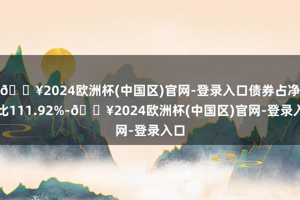 🔥2024欧洲杯(中国区)官网-登录入口债券占净值比111.92%-🔥2024欧洲杯(中国区)官网-登录入口