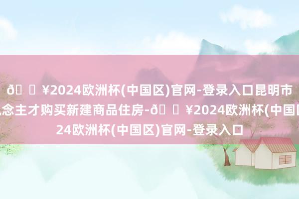 🔥2024欧洲杯(中国区)官网-登录入口昆明市“春城指标”东说念主才购买新建商品住房-🔥2024欧洲杯(中国区)官网-登录入口