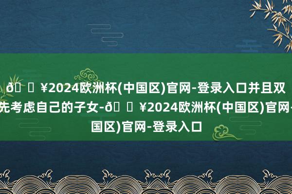 🔥2024欧洲杯(中国区)官网-登录入口并且双方都会优先考虑自己的子女-🔥2024欧洲杯(中国区)官网-登录入口