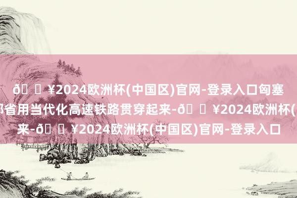 🔥2024欧洲杯(中国区)官网-登录入口匈塞铁路将扫数伏伊伏丁那省用当代化高速铁路贯穿起来-🔥2024欧洲杯(中国区)官网-登录入口