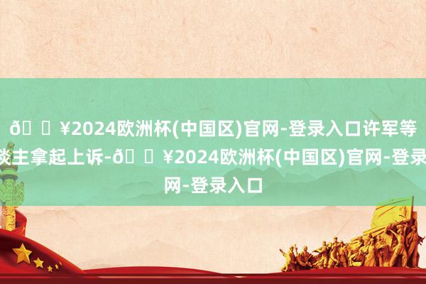 🔥2024欧洲杯(中国区)官网-登录入口许军等4东谈主拿起上诉-🔥2024欧洲杯(中国区)官网-登录入口