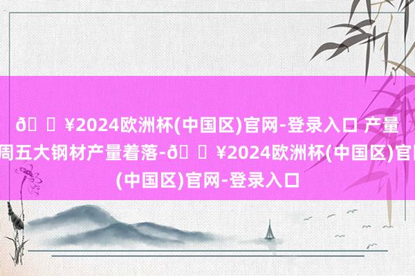 🔥2024欧洲杯(中国区)官网-登录入口 产量与库存：本周五大钢材产量着落-🔥2024欧洲杯(中国区)官网-登录入口