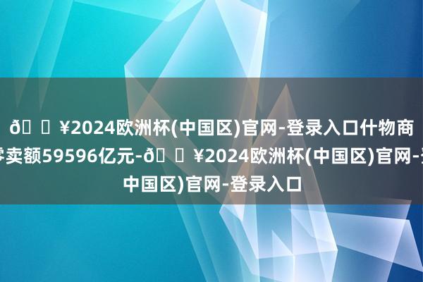 🔥2024欧洲杯(中国区)官网-登录入口什物商品网上零卖额59596亿元-🔥2024欧洲杯(中国区)官网-登录入口